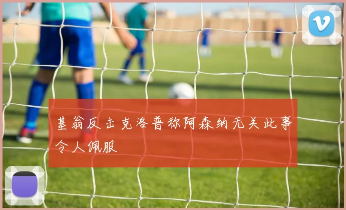 基翁反击克洛普称阿森纳无关此事令人佩服