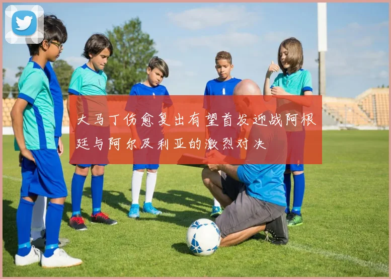大马丁伤愈复出有望首发迎战阿根廷与阿尔及利亚的激烈对决