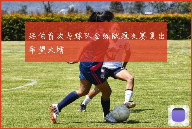 廷伯首次与球队合练欧冠决赛复出希望大增