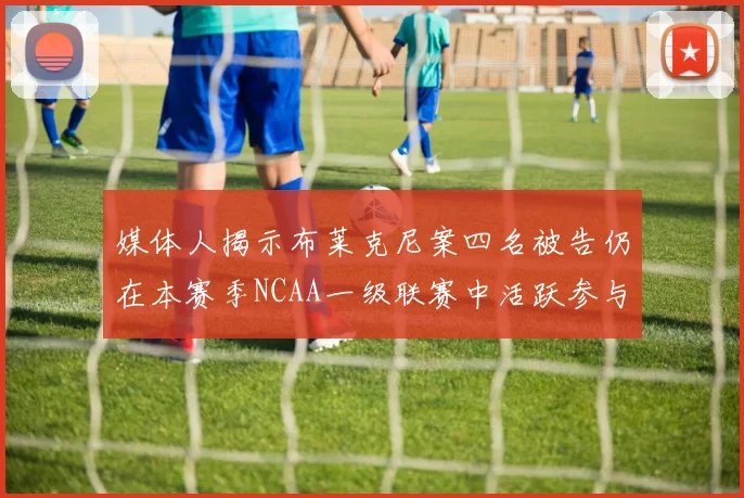 媒体人揭示布莱克尼案四名被告仍在本赛季NCAA一级联赛中活跃参与