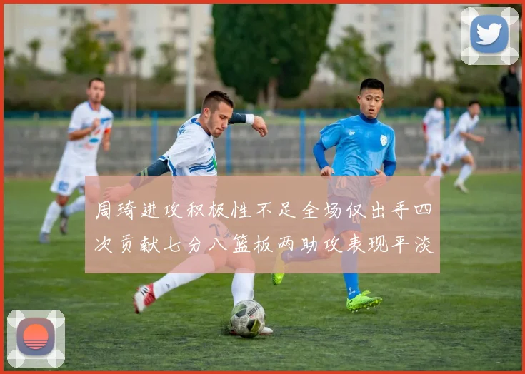 周琦进攻积极性不足全场仅出手四次贡献七分八篮板两助攻表现平淡