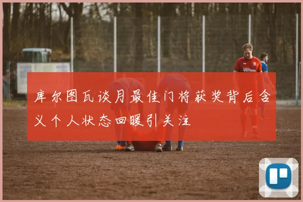 库尔图瓦谈月最佳门将获奖背后含义个人状态回暖引关注