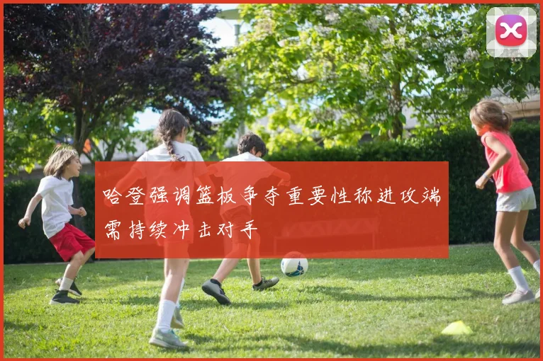 哈登强调篮板争夺重要性称进攻端需持续冲击对手