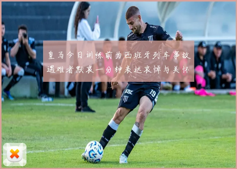 皇马今日训练前为西班牙列车事故遇难者默哀一分钟表达哀悼与关怀