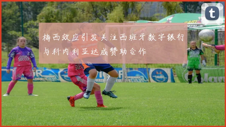 梅西效应引发关注西班牙数字银行与科内利亚达成赞助合作