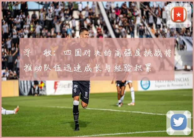 浮嶋敏：四国对决的高强度挑战将推动队伍迅速成长与经验积累