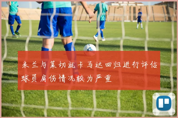 米兰与莱切就卡马达回归进行评估球员肩伤情况较为严重