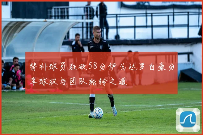 替补球员狂砍58分伊戈达罗自豪分享球权与团队轮转之道