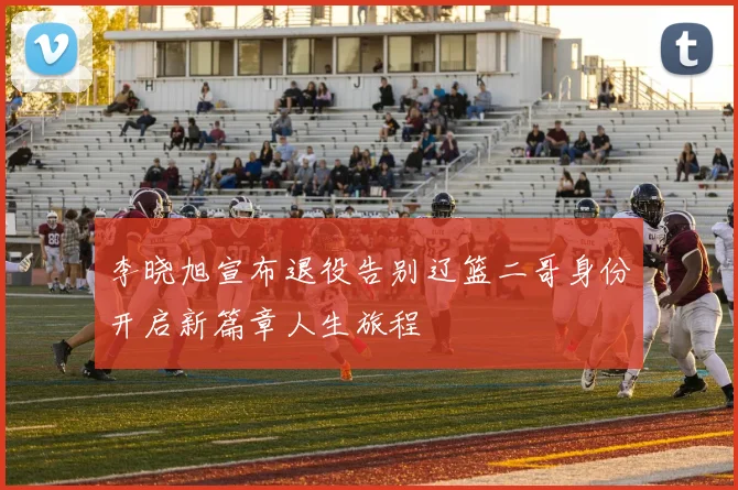 李晓旭宣布退役告别辽篮二哥身份开启新篇章人生旅程