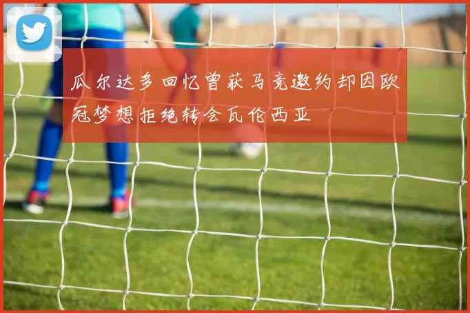 瓜尔达多回忆曾获马竞邀约却因欧冠梦想拒绝转会瓦伦西亚