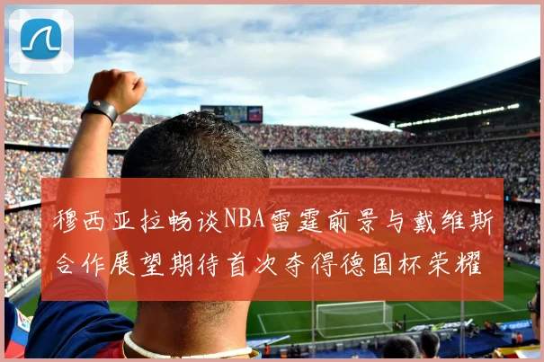 穆西亚拉畅谈NBA雷霆前景与戴维斯合作展望期待首次夺得德国杯荣耀